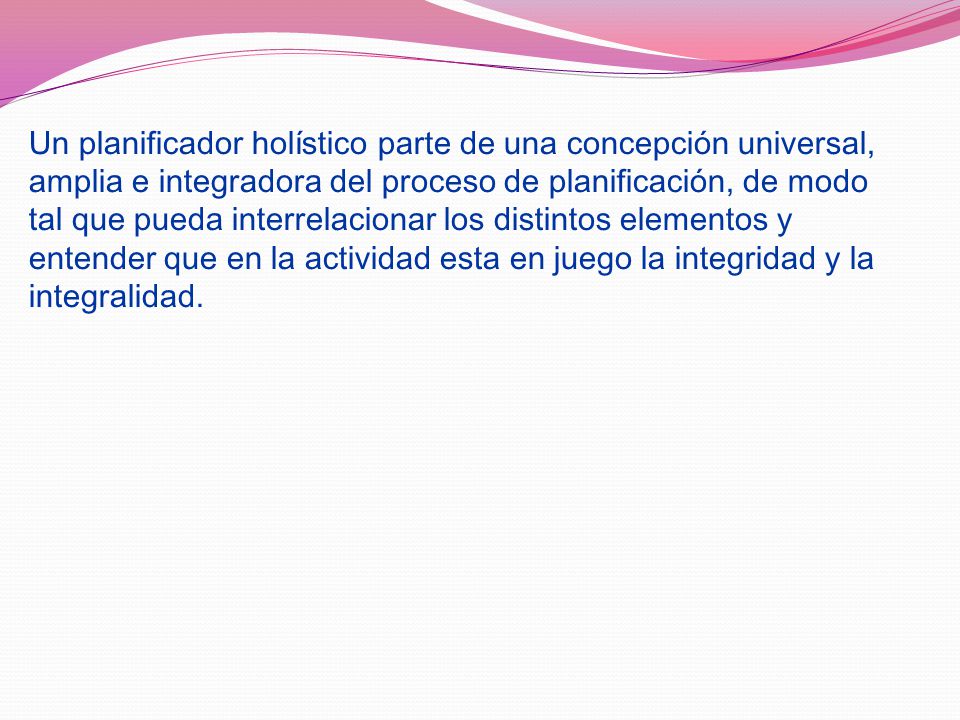 Un planificador holístico parte de una concepción universal, amplia e integradora del proceso de planificación, de modo tal que pueda interrelacionar los distintos elementos y entender que en la actividad esta en juego la integridad y la integralidad.
