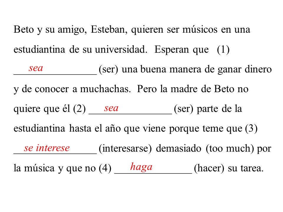 Beto y su amigo, Esteban, quieren ser músicos en una estudiantina de su universidad. Esperan que (1) _______________ (ser) una buena manera de ganar dinero y de conocer a muchachas. Pero la madre de Beto no quiere que él (2) _______________ (ser) parte de la estudiantina hasta el año que viene porque teme que (3) _______________ (interesarse) demasiado (too much) por la música y que no (4) ______________ (hacer) su tarea.