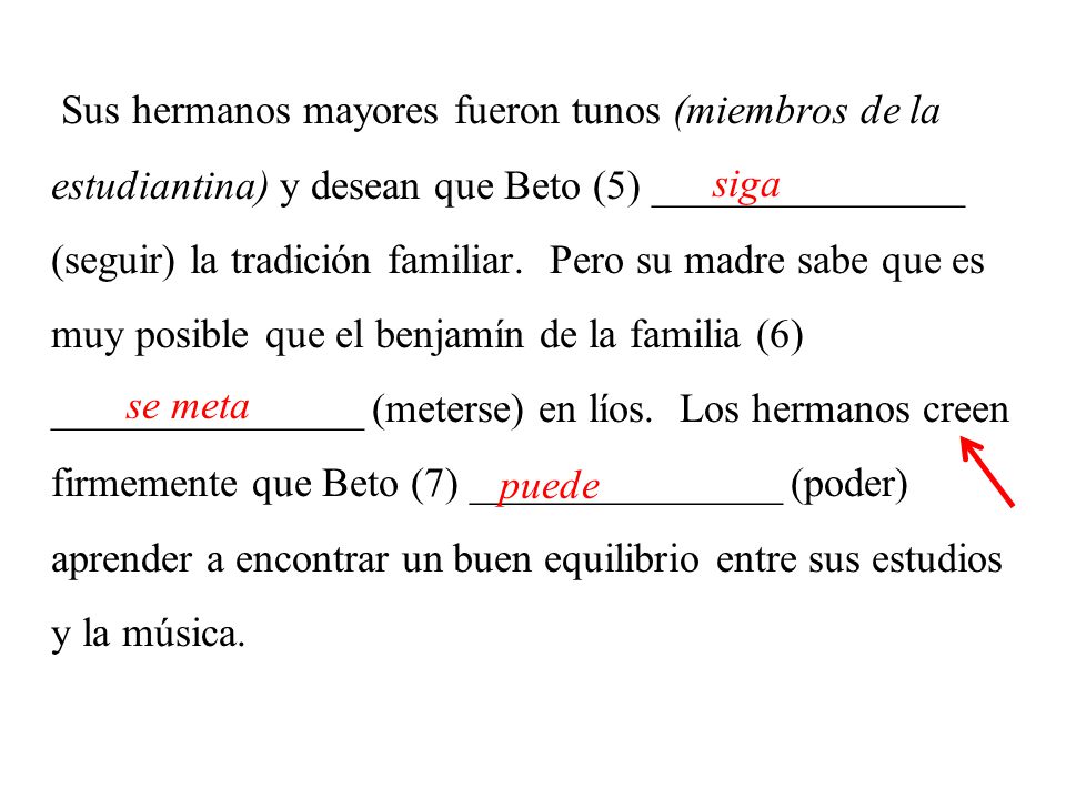 Sus hermanos mayores fueron tunos (miembros de la estudiantina) y desean que Beto (5) _______________ (seguir) la tradición familiar. Pero su madre sabe que es muy posible que el benjamín de la familia (6) _______________ (meterse) en líos. Los hermanos creen firmemente que Beto (7) _______________ (poder) aprender a encontrar un buen equilibrio entre sus estudios y la música.