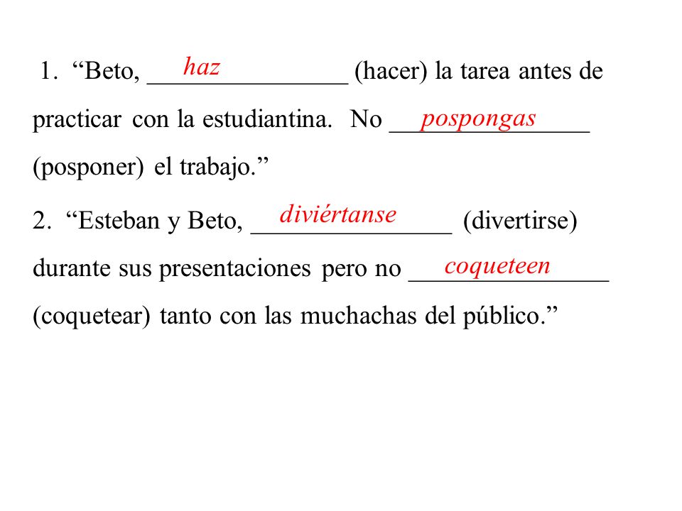 1. Beto, _______________ (hacer) la tarea antes de practicar con la estudiantina. No _______________ (posponer) el trabajo. 2. Esteban y Beto, _______________ (divertirse) durante sus presentaciones pero no _______________ (coquetear) tanto con las muchachas del público.