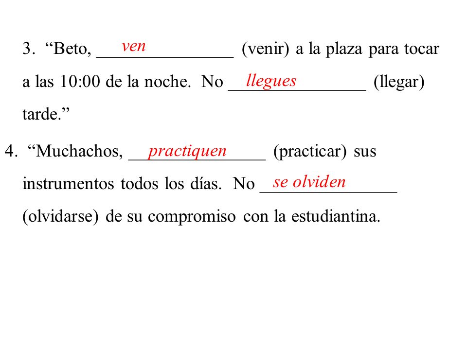 3. Beto, _______________ (venir) a la plaza para tocar a las 10:00 de la noche. No _______________ (llegar) tarde. 4. Muchachos, _______________ (practicar) sus instrumentos todos los días. No _______________ (olvidarse) de su compromiso con la estudiantina.