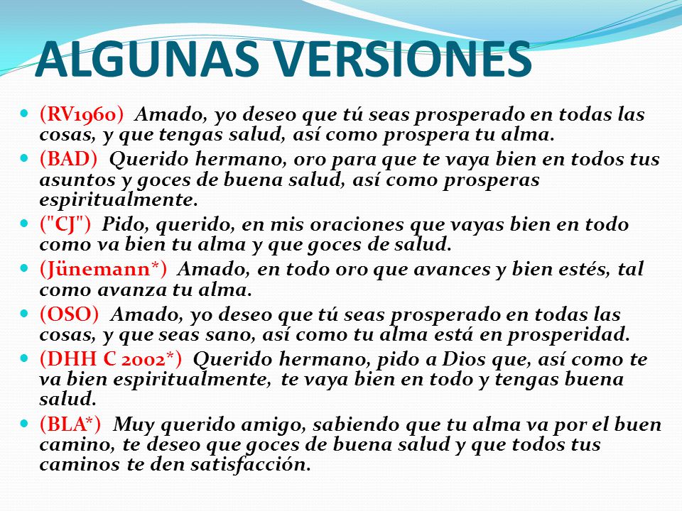 ALGUNAS VERSIONES (RV1960) Amado, yo deseo que tú seas prosperado en todas las cosas, y que tengas salud, así como prospera tu alma.