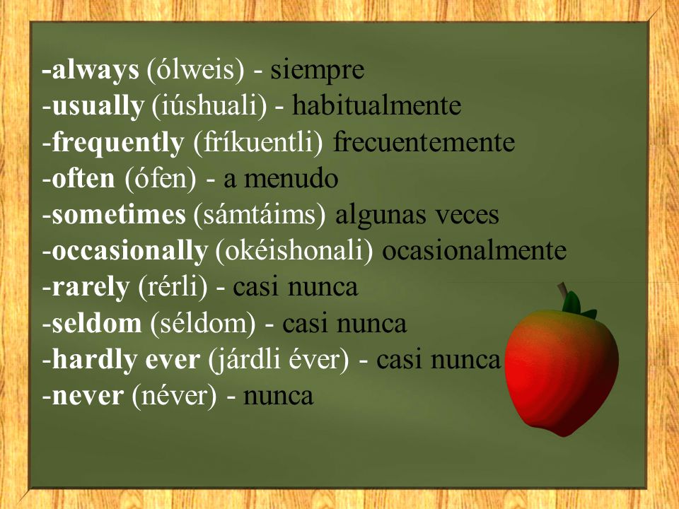 -always (ólweis) - siempre -usually (iúshuali) - habitualmente -frequently (fríkuentli) frecuentemente -often (ófen) - a menudo -sometimes (sámtáims) algunas veces -occasionally (okéishonali) ocasionalmente -rarely (rérli) - casi nunca -seldom (séldom) - casi nunca -hardly ever (járdli éver) - casi nunca -never (néver) - nunca