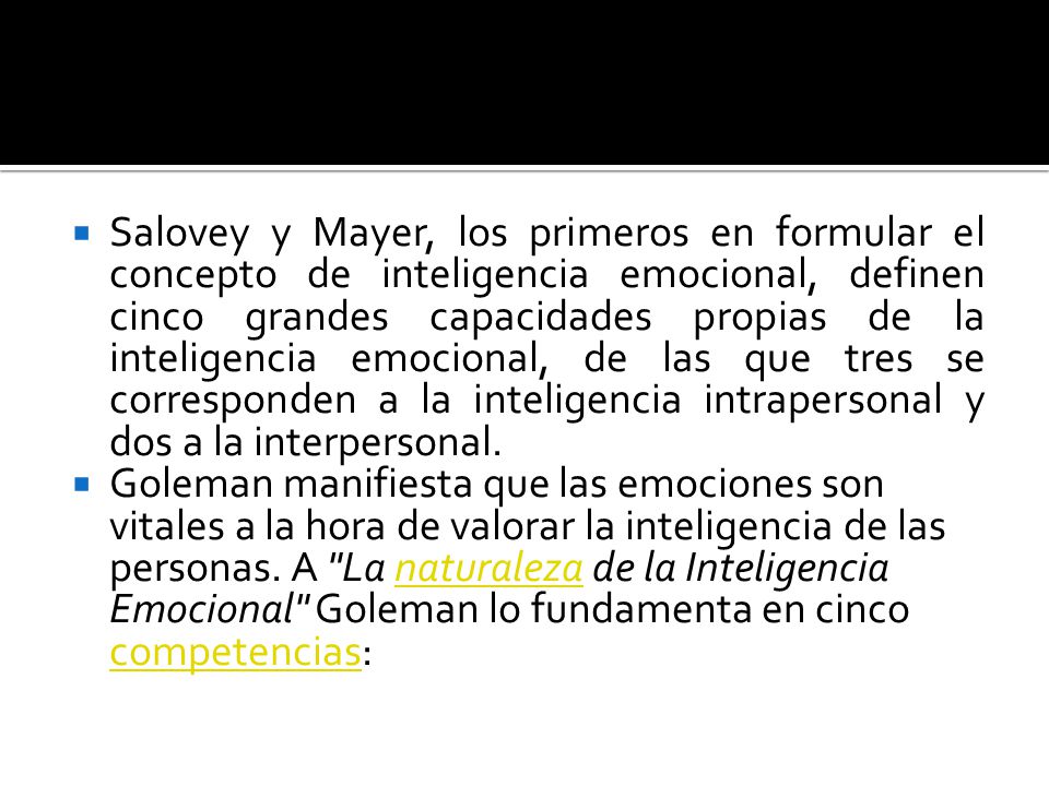 Salovey y Mayer, los primeros en formular el concepto de inteligencia emocional, definen cinco grandes capacidades propias de la inteligencia emocional, de las que tres se corresponden a la inteligencia intrapersonal y dos a la interpersonal.
