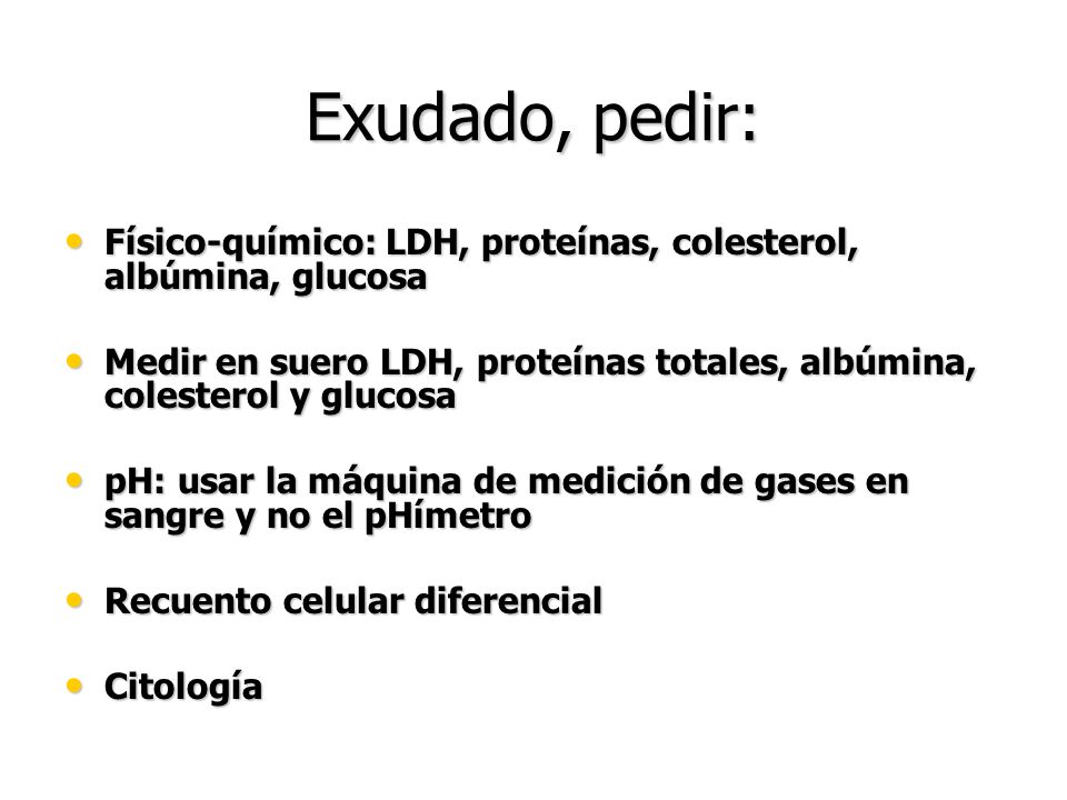 Exudado, pedir: Físico-químico: LDH, proteínas, colesterol, albúmina, glucosa. Medir en suero LDH, proteínas totales, albúmina, colesterol y glucosa.