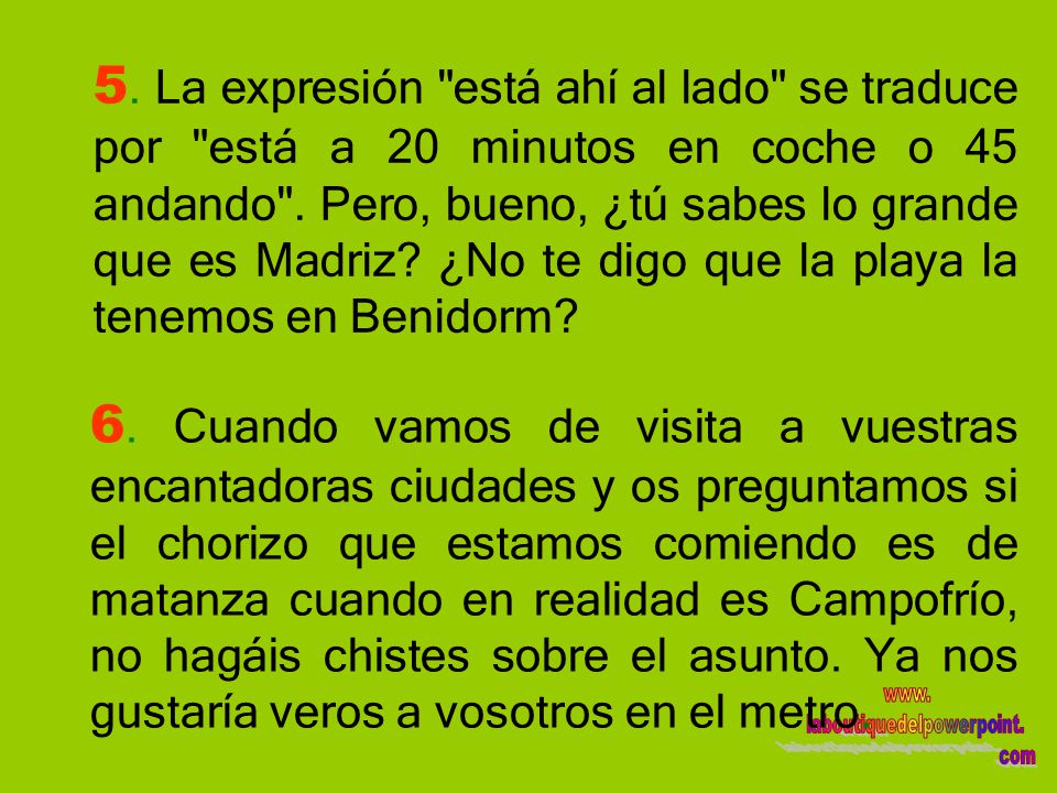 5. La expresión está ahí al lado se traduce por está a 20 minutos en coche o 45 andando . Pero, bueno, ¿tú sabes lo grande que es Madriz ¿No te digo que la playa la tenemos en Benidorm
