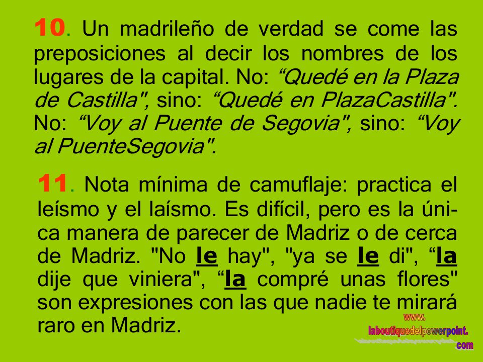 10. Un madrileño de verdad se come las preposiciones al decir los nombres de los lugares de la capital. No: Quedé en la Plaza de Castilla , sino: Quedé en PlazaCastilla . No: Voy al Puente de Segovia , sino: Voy al PuenteSegovia .