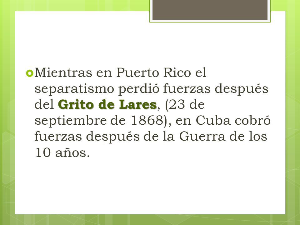 Mientras en Puerto Rico el separatismo perdió fuerzas después del Grito de Lares, (23 de septiembre de 1868), en Cuba cobró fuerzas después de la Guerra de los 10 años.