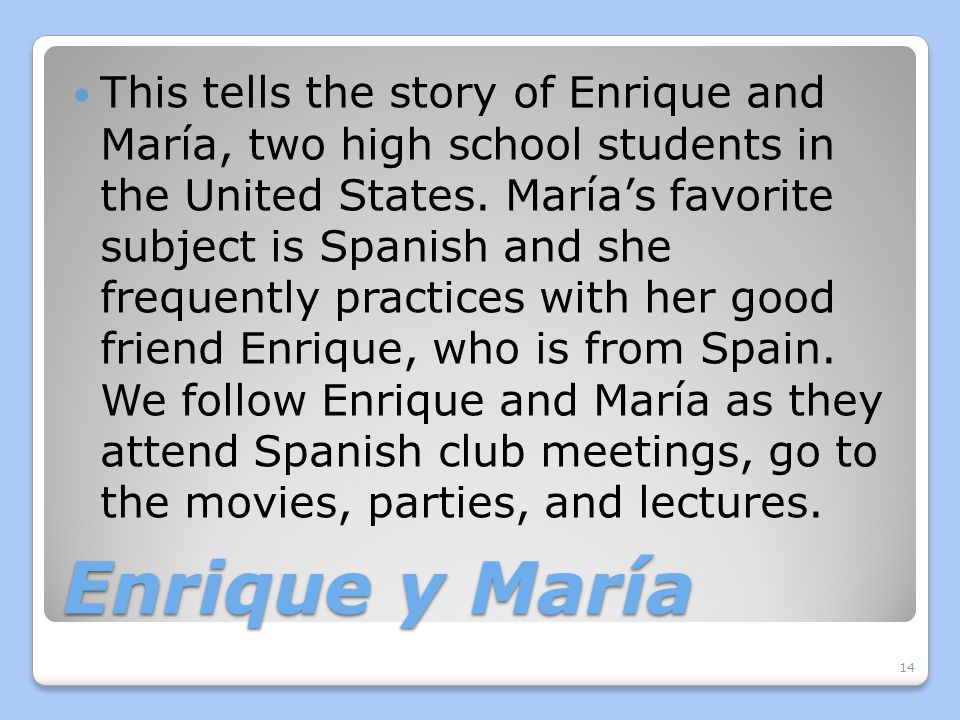This tells the story of Enrique and María, two high school students in the United States. María’s favorite subject is Spanish and she frequently practices with her good friend Enrique, who is from Spain. We follow Enrique and María as they attend Spanish club meetings, go to the movies, parties, and lectures.