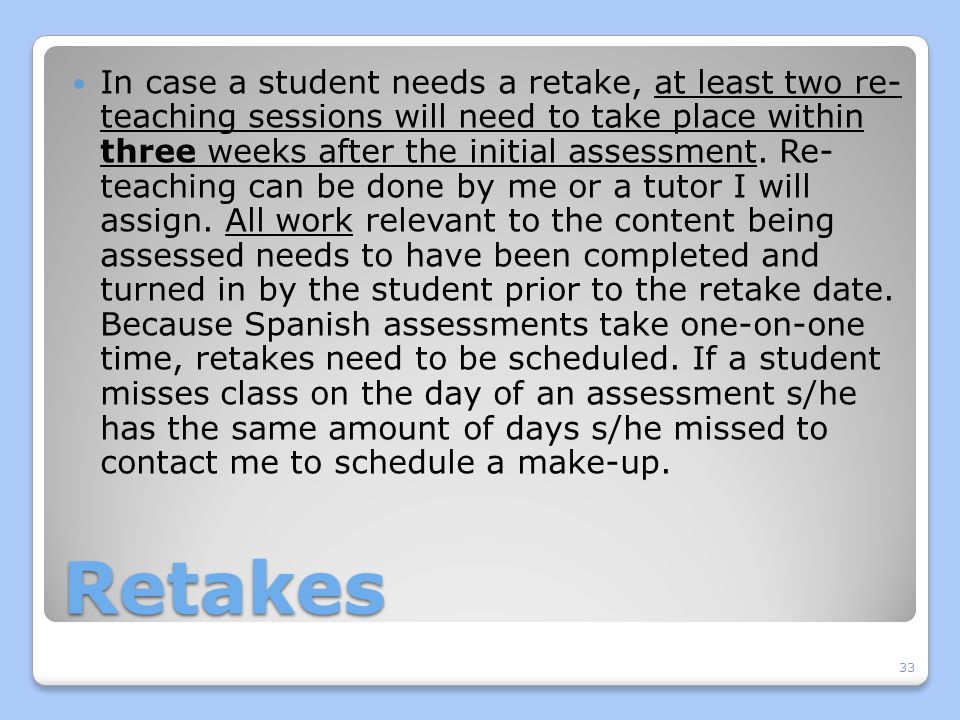 In case a student needs a retake, at least two re- teaching sessions will need to take place within three weeks after the initial assessment. Re- teaching can be done by me or a tutor I will assign. All work relevant to the content being assessed needs to have been completed and turned in by the student prior to the retake date. Because Spanish assessments take one-on-one time, retakes need to be scheduled. If a student misses class on the day of an assessment s/he has the same amount of days s/he missed to contact me to schedule a make-up.