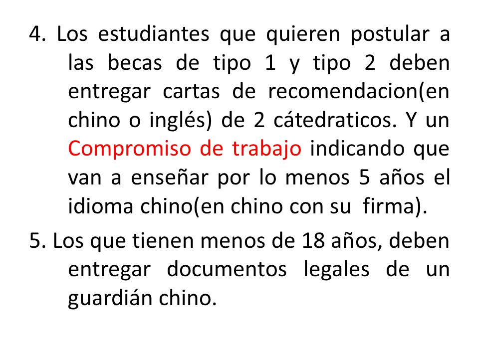 4. Los estudiantes que quieren postular a las becas de tipo 1 y tipo 2 deben entregar cartas de recomendacion(en chino o inglés) de 2 cátedraticos. Y un Compromiso de trabajo indicando que van a enseñar por lo menos 5 años el idioma chino(en chino con su firma).
