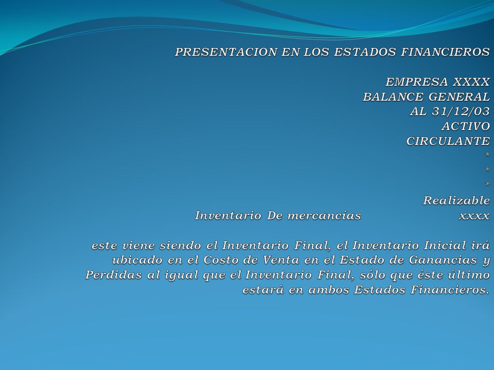 PRESENTACION EN LOS ESTADOS FINANCIEROS EMPRESA XXXX BALANCE GENERAL AL 31/12/03 ACTIVO CIRCULANTE * * * Realizable Inventario De mercancías xxxx este viene siendo el Inventario Final, el Inventario Inicial irá ubicado en el Costo de Venta en el Estado de Ganancias y Perdidas al igual que el Inventario Final, sólo que éste último estará en ambos Estados Financieros.