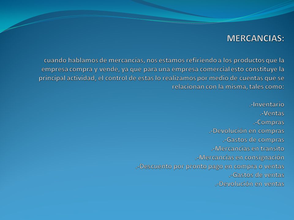 MERCANCIAS: cuando hablamos de mercancías, nos estamos refiriendo a los productos que la empresa compra y vende, ya que para una empresa comercial esto constituye la principal actividad, el control de estas lo realizamos por medio de cuentas que se relacionan con la misma, tales como: .-Inventario .-Ventas .-Compras .-Devolución en compras .-Gastos de compras .-Mercancías en transito .-Mercancías en consignación .-Descuento por pronto pago en compra o ventas .-Gastos de ventas .-Devolución en ventas