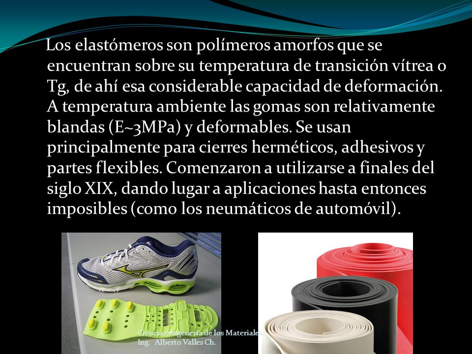 Los elastómeros son polímeros amorfos que se encuentran sobre su temperatura de transición vítrea o Tg, de ahí esa considerable capacidad de deformación. A temperatura ambiente las gomas son relativamente blandas (E~3MPa) y deformables. Se usan principalmente para cierres herméticos, adhesivos y partes flexibles. Comenzaron a utilizarse a finales del siglo XIX, dando lugar a aplicaciones hasta entonces imposibles (como los neumáticos de automóvil).