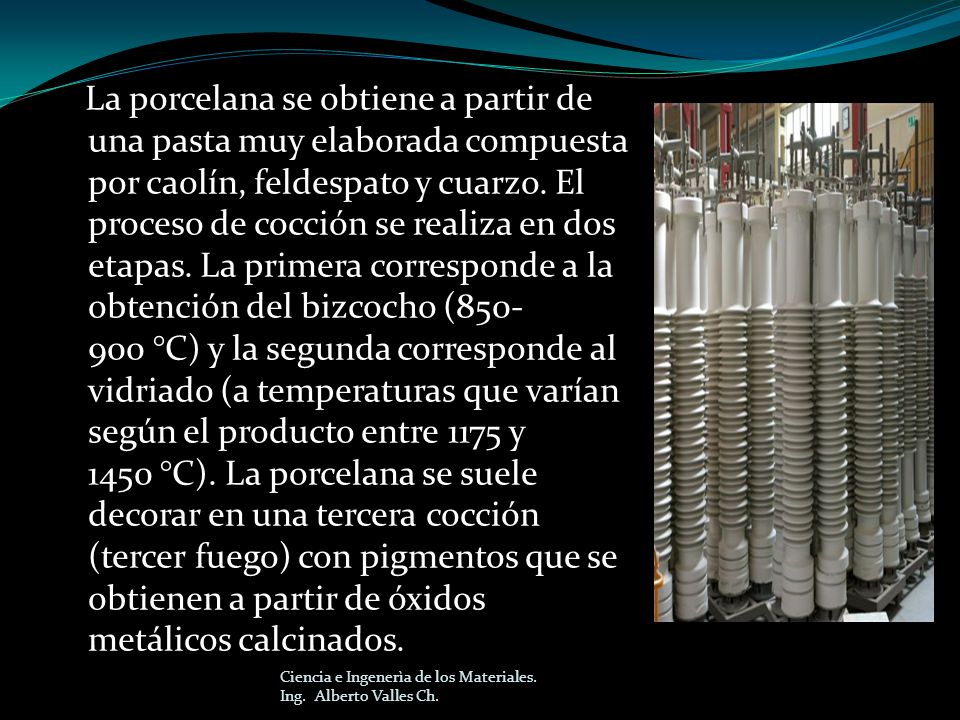 La porcelana se obtiene a partir de una pasta muy elaborada compuesta por caolín, feldespato y cuarzo. El proceso de cocción se realiza en dos etapas. La primera corresponde a la obtención del bizcocho ( °C) y la segunda corresponde al vidriado (a temperaturas que varían según el producto entre 1175 y 1450 °C). La porcelana se suele decorar en una tercera cocción (tercer fuego) con pigmentos que se obtienen a partir de óxidos metálicos calcinados.
