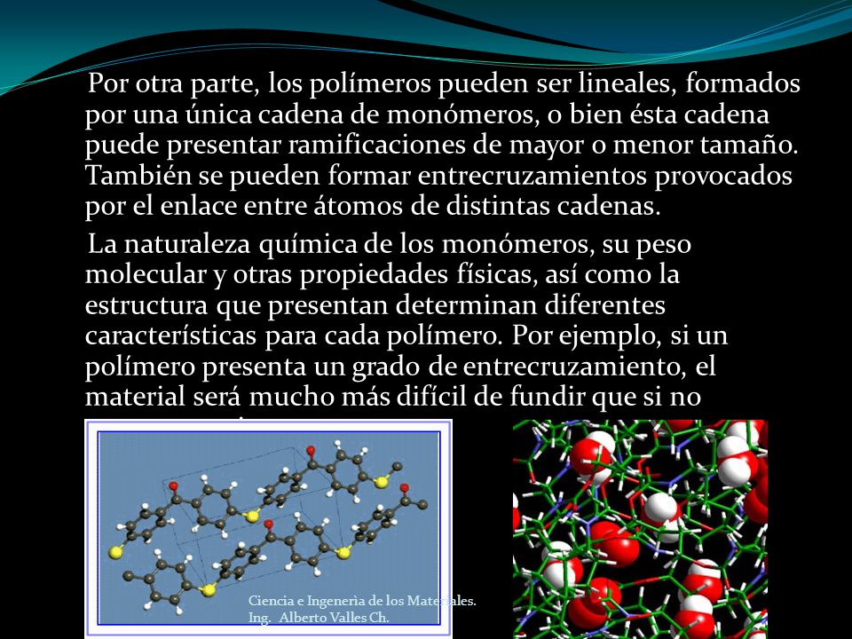 Por otra parte, los polímeros pueden ser lineales, formados por una única cadena de monómeros, o bien ésta cadena puede presentar ramificaciones de mayor o menor tamaño. También se pueden formar entrecruzamientos provocados por el enlace entre átomos de distintas cadenas. La naturaleza química de los monómeros, su peso molecular y otras propiedades físicas, así como la estructura que presentan determinan diferentes características para cada polímero. Por ejemplo, si un polímero presenta un grado de entrecruzamiento, el material será mucho más difícil de fundir que si no presentara ninguno.