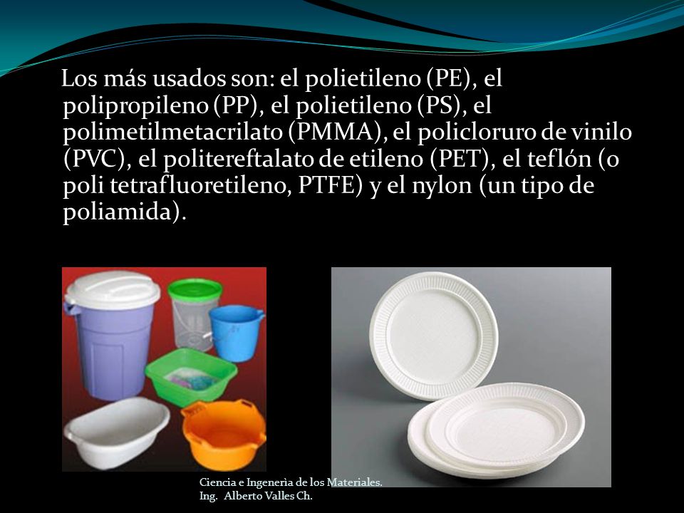 Los más usados son: el polietileno (PE), el polipropileno (PP), el polietileno (PS), el polimetilmetacrilato (PMMA), el policloruro de vinilo (PVC), el politereftalato de etileno (PET), el teflón (o poli tetrafluoretileno, PTFE) y el nylon (un tipo de poliamida).
