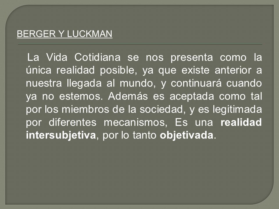 BERGER Y LUCKMAN La Vida Cotidiana se nos presenta como la única realidad posible, ya que existe anterior a nuestra llegada al mundo, y continuará cuando ya no estemos.
