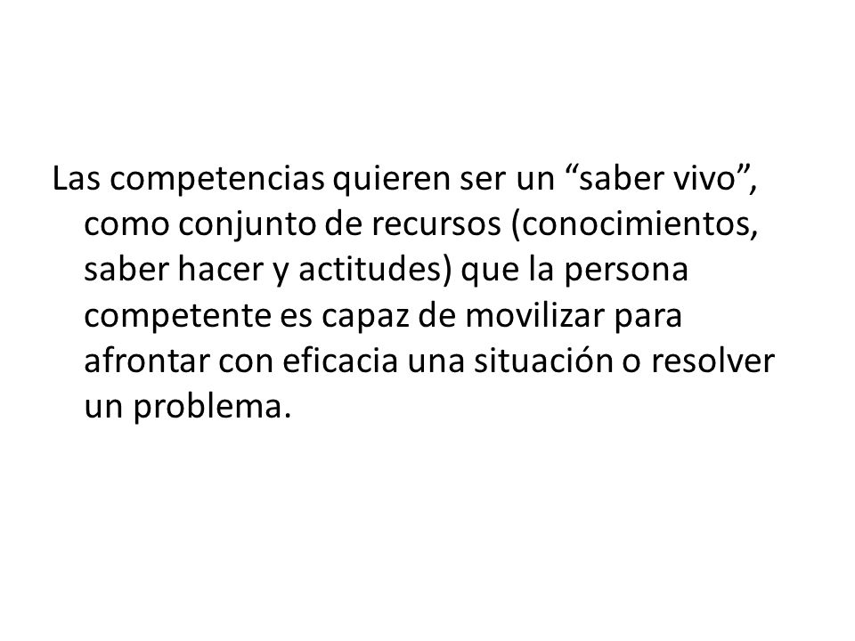Las competencias quieren ser un saber vivo , como conjunto de recursos (conocimientos, saber hacer y actitudes) que la persona competente es capaz de movilizar para afrontar con eficacia una situación o resolver un problema.