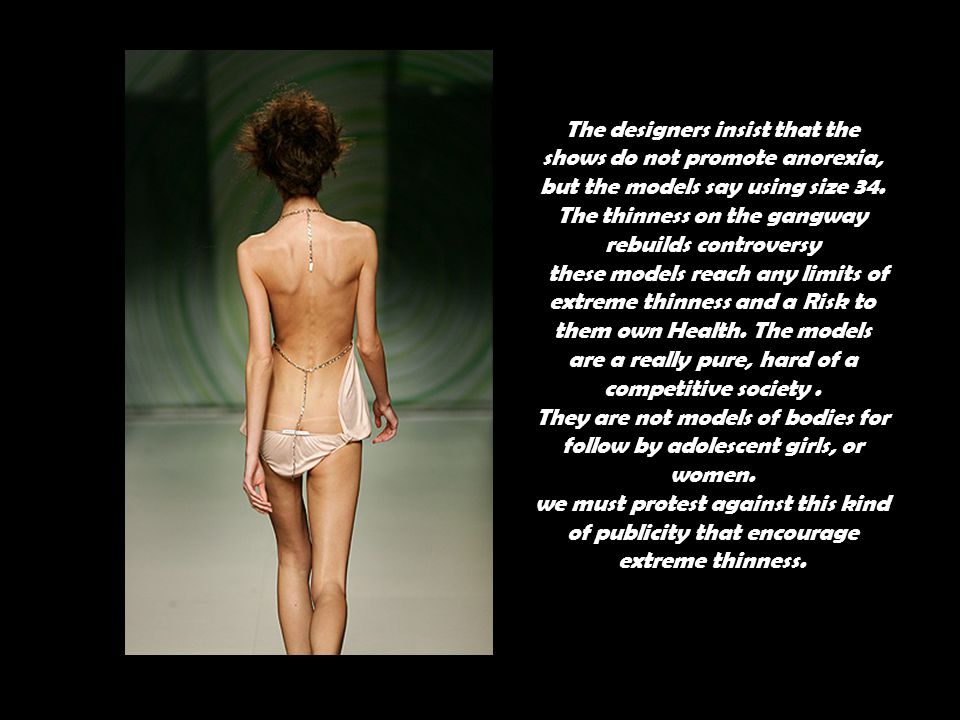 The designers insist that the shows do not promote anorexia, but the models say using size 34. The thinness on the gangway rebuilds controversy these models reach any limits of extreme thinness and a Risk to them own Health. The models are a really pure, hard of a competitive society .