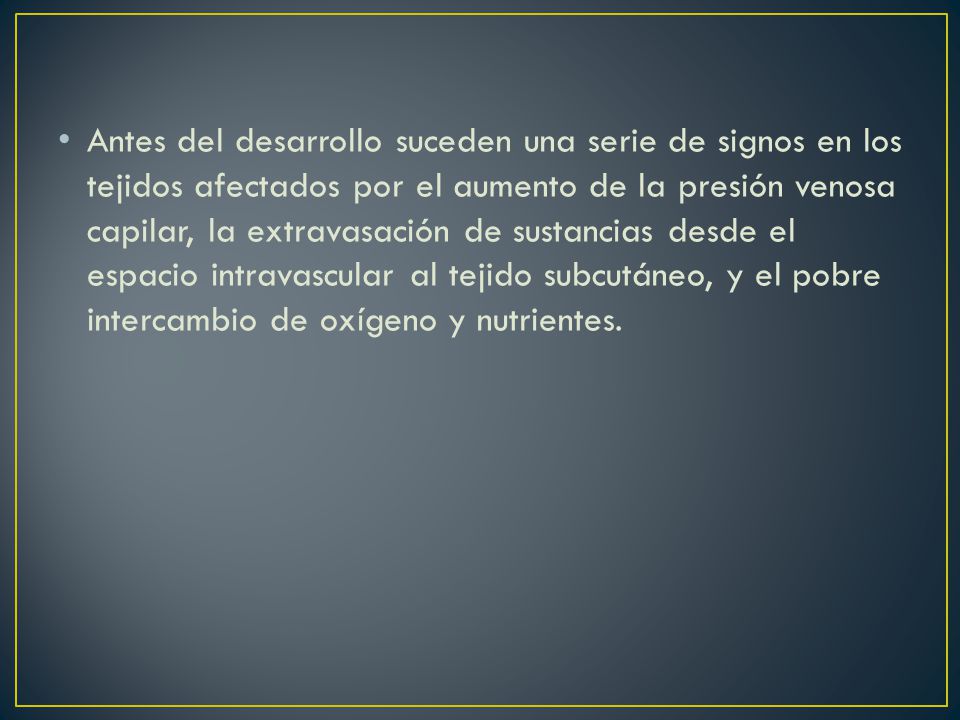 Antes del desarrollo suceden una serie de signos en los tejidos afectados por el aumento de la presión venosa capilar, la extravasación de sustancias desde el espacio intravascular al tejido subcutáneo, y el pobre intercambio de oxígeno y nutrientes.