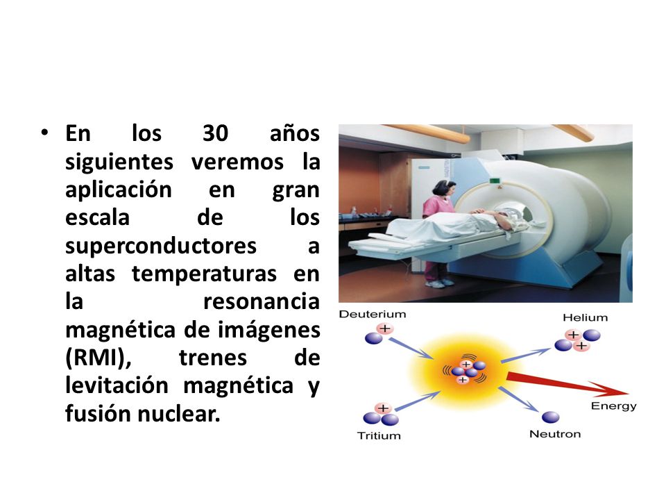 En los 30 años siguientes veremos la aplicación en gran escala de los superconductores a altas temperaturas en la resonancia magnética de imágenes (RMI), trenes de levitación magnética y fusión nuclear.