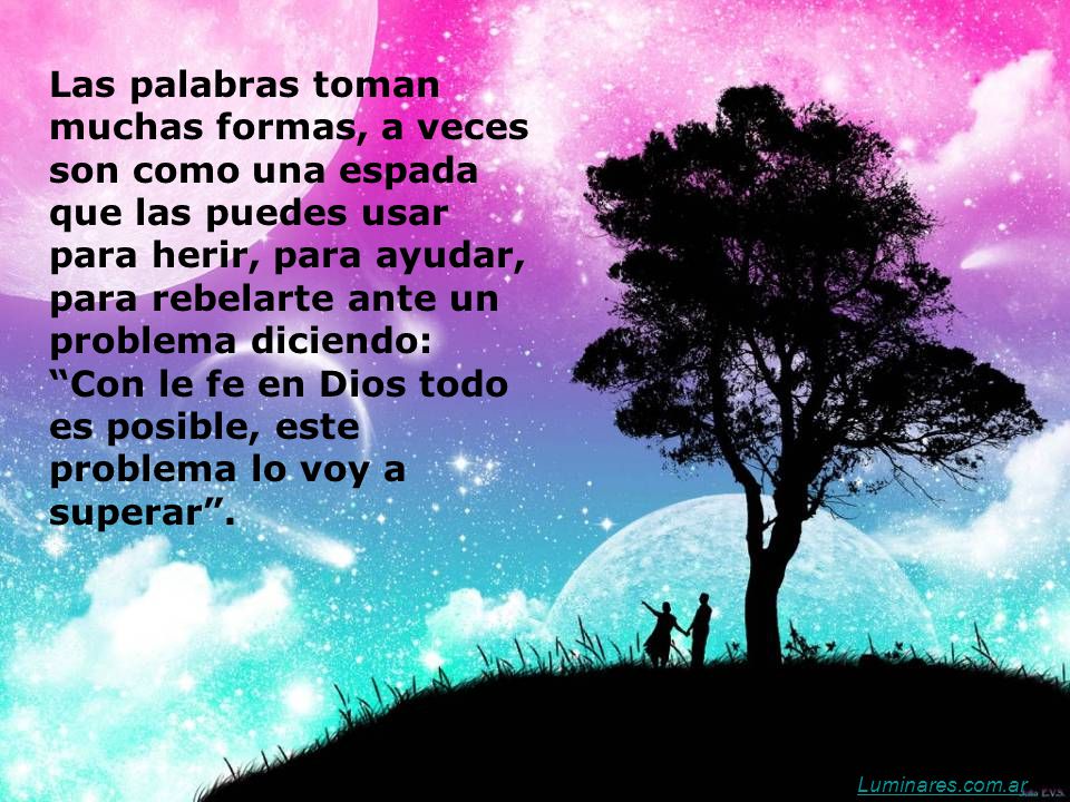 Las palabras toman muchas formas, a veces son como una espada que las puedes usar para herir, para ayudar, para rebelarte ante un problema diciendo: Con le fe en Dios todo es posible, este problema lo voy a superar .