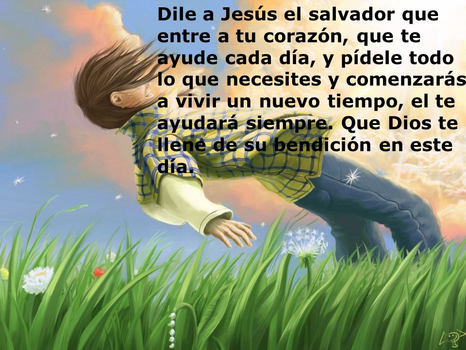 Dile a Jesús el salvador que entre a tu corazón, que te ayude cada día, y pídele todo lo que necesites y comenzarás a vivir un nuevo tiempo, el te ayudará siempre.