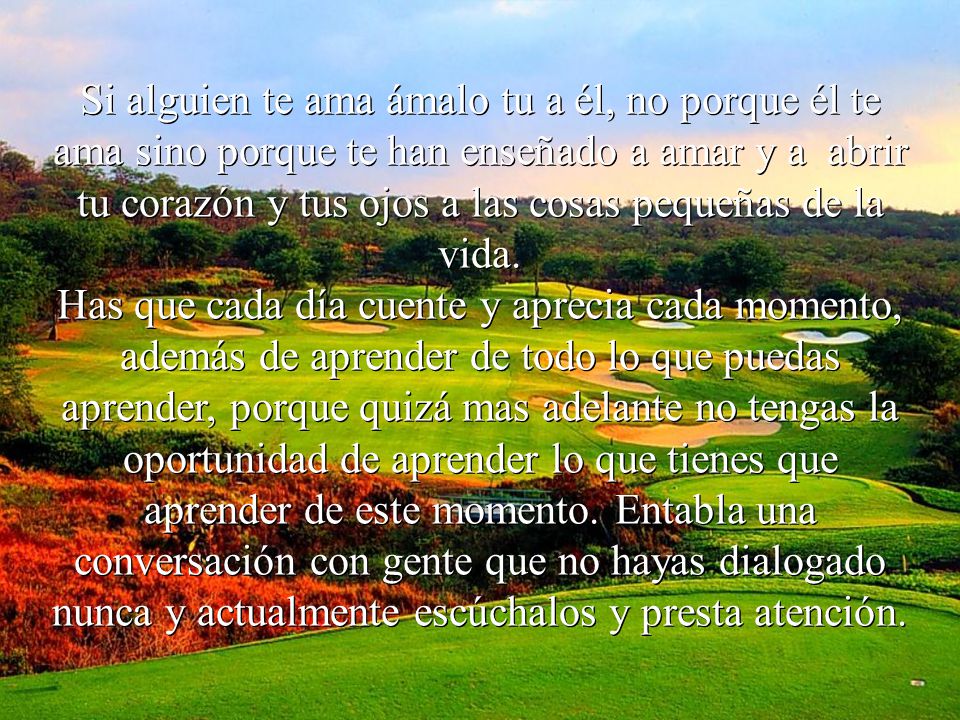 Si alguien te ama ámalo tu a él, no porque él te ama sino porque te han enseñado a amar y a abrir tu corazón y tus ojos a las cosas pequeñas de la vida.