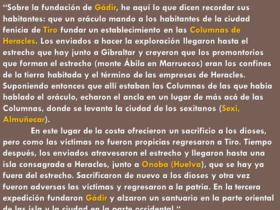 Sobre la fundación de Gádir, he aquí lo que dicen recordar sus habitantes: que un oráculo mando a los habitantes de la ciudad fenicia de Tiro fundar un establecimiento en las Columnas de Heracles. Los enviados a hacer la exploración llegaron hasta el estrecho que hay junto a Gibraltar y creyeron que los promontorios que forman el estrecho (monte Ábila en Marruecos) eran los confines de la tierra habitada y el término de las empresas de Heracles. Suponiendo entonces que allí estaban las Columnas de las que había hablado el oráculo, echaron el ancla en un lugar de más acá de las Columnas, donde se levanta la ciudad de los sexitanos (Sexi, Almuñecar).