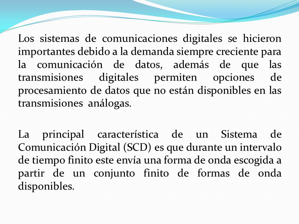 Los sistemas de comunicaciones digitales se hicieron importantes debido a la demanda siempre creciente para la comunicación de datos, además de que las transmisiones digitales permiten opciones de procesamiento de datos que no están disponibles en las transmisiones análogas.