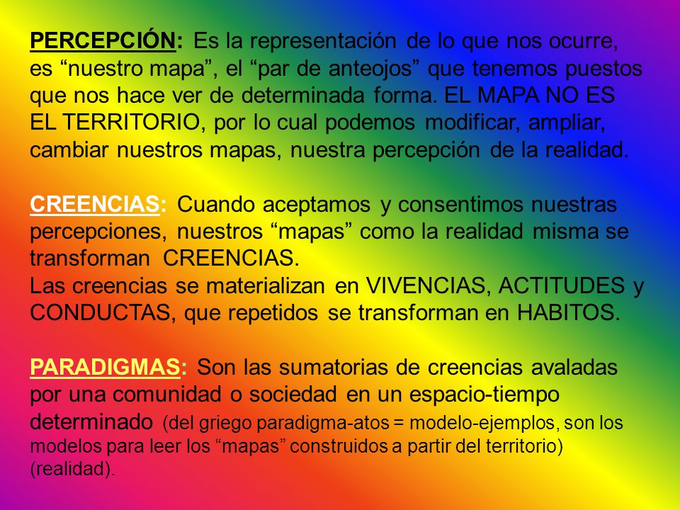 PERCEPCIÓN: Es la representación de lo que nos ocurre, es nuestro mapa , el par de anteojos que tenemos puestos que nos hace ver de determinada forma. EL MAPA NO ES EL TERRITORIO, por lo cual podemos modificar, ampliar, cambiar nuestros mapas, nuestra percepción de la realidad.