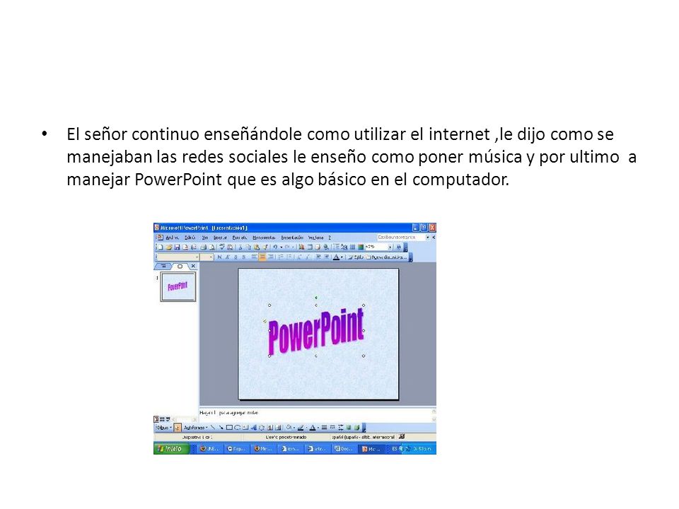 El señor continuo enseñándole como utilizar el internet ,le dijo como se manejaban las redes sociales le enseño como poner música y por ultimo a manejar PowerPoint que es algo básico en el computador.