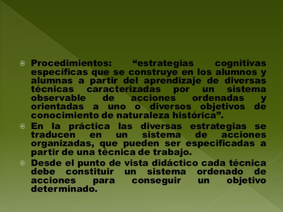 Procedimientos: estrategias cognitivas específicas que se construye en los alumnos y alumnas a partir del aprendizaje de diversas técnicas caracterizadas por un sistema observable de acciones ordenadas y orientadas a uno o diversos objetivos de conocimiento de naturaleza histórica .