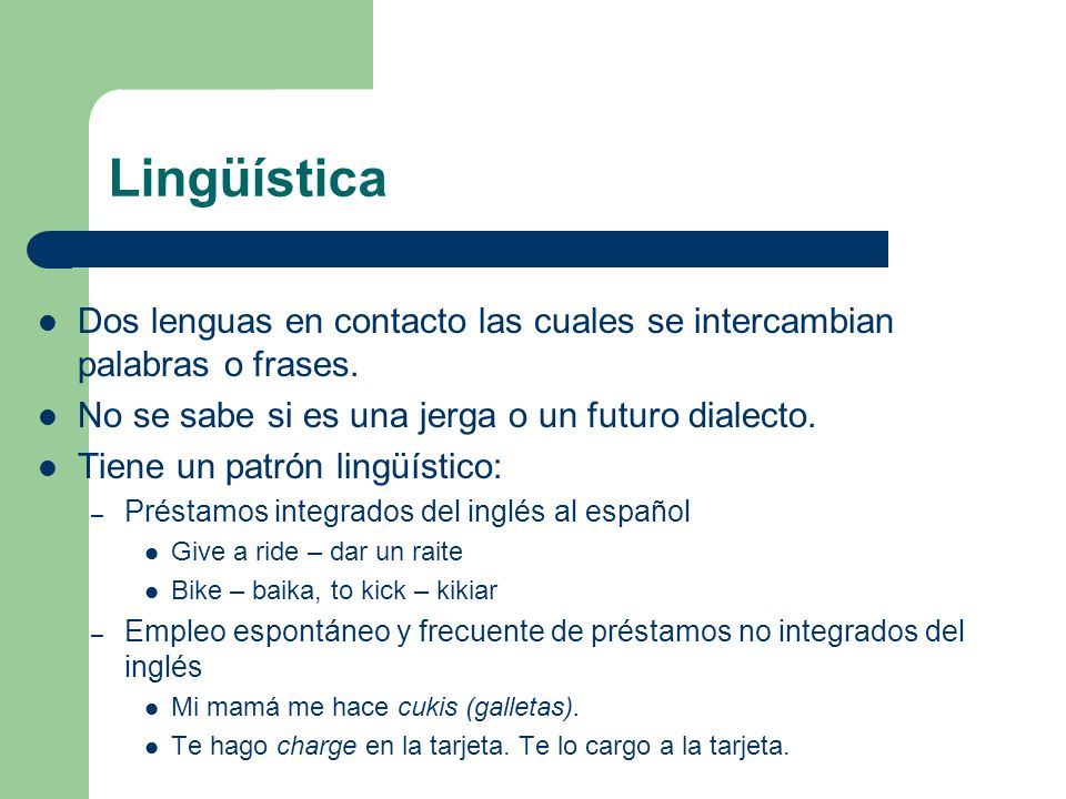 Lingüística Dos lenguas en contacto las cuales se intercambian palabras o frases. No se sabe si es una jerga o un futuro dialecto.