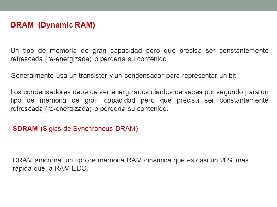 DRAM (Dynamic RAM) Un tipo de memoria de gran capacidad pero que precisa ser constantemente refrescada (re-energizada) o perdería su contenido.