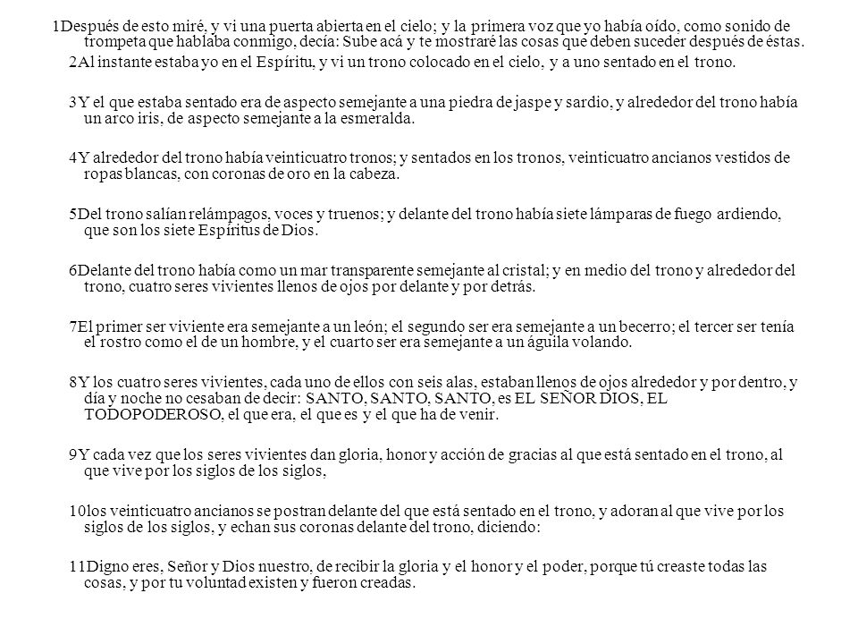 1Después de esto miré, y vi una puerta abierta en el cielo; y la primera voz que yo había oído, como sonido de trompeta que hablaba conmigo, decía: Sube acá y te mostraré las cosas que deben suceder después de éstas.