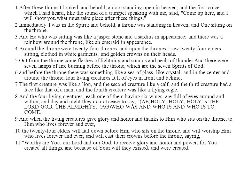 1 After these things I looked, and behold, a door standing open in heaven, and the first voice which I had heard, like the sound of a trumpet speaking with me, said, Come up here, and I will show you what must take place after these things.