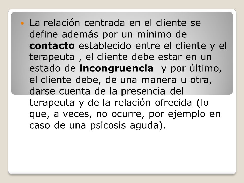 La relación centrada en el cliente se define además por un mínimo de contacto establecido entre el cliente y el terapeuta , el cliente debe estar en un estado de incongruencia y por último, el cliente debe, de una manera u otra, darse cuenta de la presencia del terapeuta y de la relación ofrecida (lo que, a veces, no ocurre, por ejemplo en caso de una psicosis aguda).
