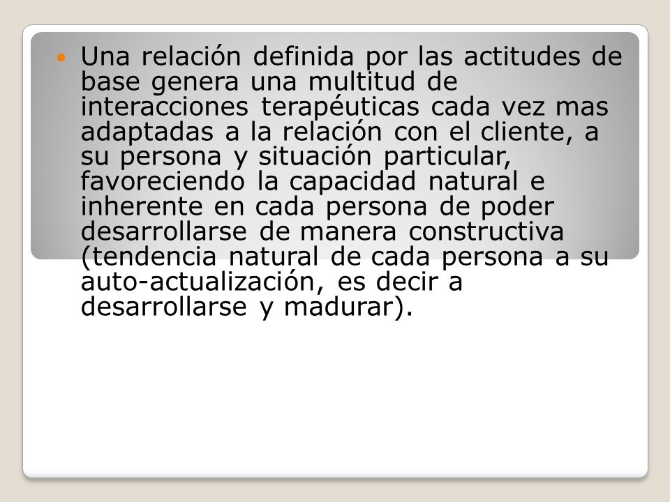 Una relación definida por las actitudes de base genera una multitud de interacciones terapéuticas cada vez mas adaptadas a la relación con el cliente, a su persona y situación particular, favoreciendo la capacidad natural e inherente en cada persona de poder desarrollarse de manera constructiva (tendencia natural de cada persona a su auto-actualización, es decir a desarrollarse y madurar).