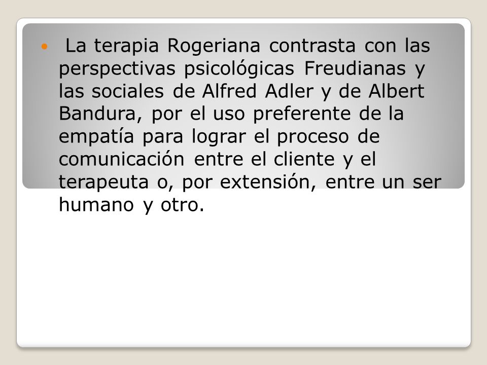 La terapia Rogeriana contrasta con las perspectivas psicológicas Freudianas y las sociales de Alfred Adler y de Albert Bandura, por el uso preferente de la empatía para lograr el proceso de comunicación entre el cliente y el terapeuta o, por extensión, entre un ser humano y otro.