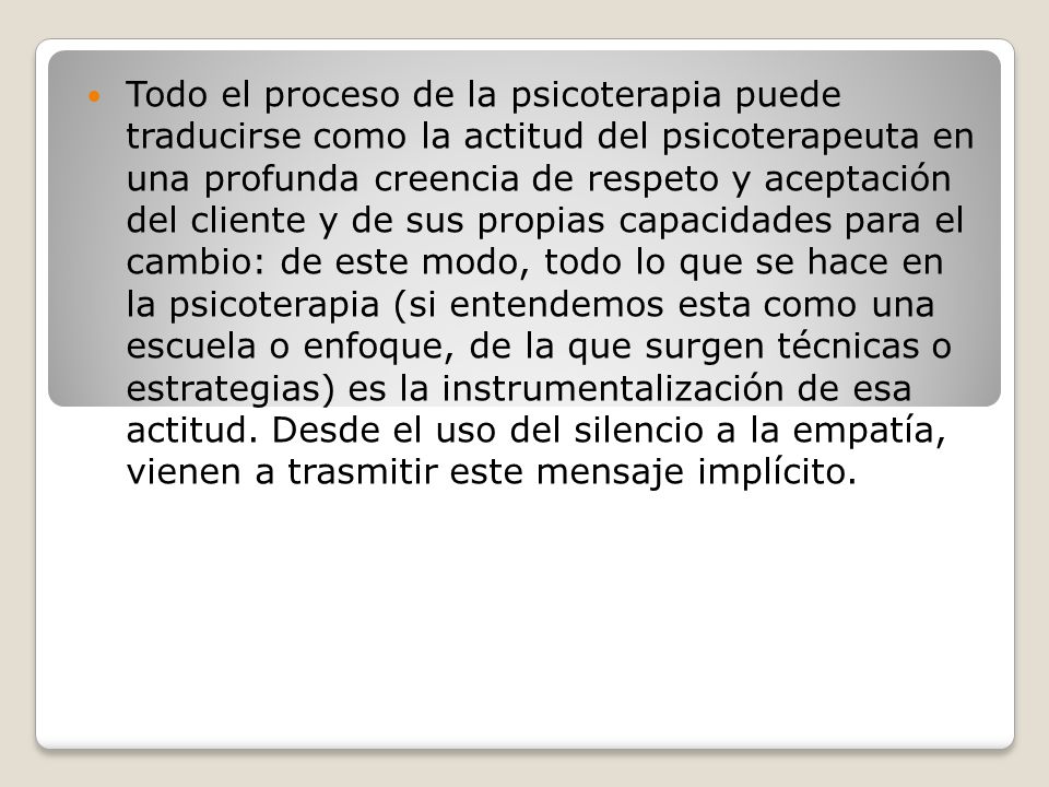 Todo el proceso de la psicoterapia puede traducirse como la actitud del psicoterapeuta en una profunda creencia de respeto y aceptación del cliente y de sus propias capacidades para el cambio: de este modo, todo lo que se hace en la psicoterapia (si entendemos esta como una escuela o enfoque, de la que surgen técnicas o estrategias) es la instrumentalización de esa actitud.