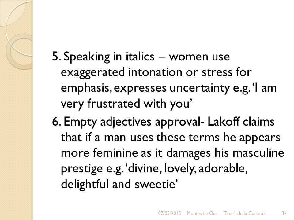 5. Speaking in italics – women use exaggerated intonation or stress for emphasis, expresses uncertainty e.g. ‘I am very frustrated with you’ 6. Empty adjectives approval- Lakoff claims that if a man uses these terms he appears more feminine as it damages his masculine prestige e.g. ‘divine, lovely, adorable, delightful and sweetie’