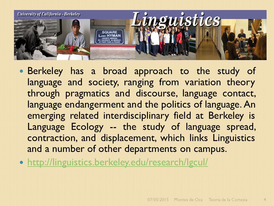 Berkeley has a broad approach to the study of language and society, ranging from variation theory through pragmatics and discourse, language contact, language endangerment and the politics of language. An emerging related interdisciplinary field at Berkeley is Language Ecology -- the study of language spread, contraction, and displacement, which links Linguistics and a number of other departments on campus.