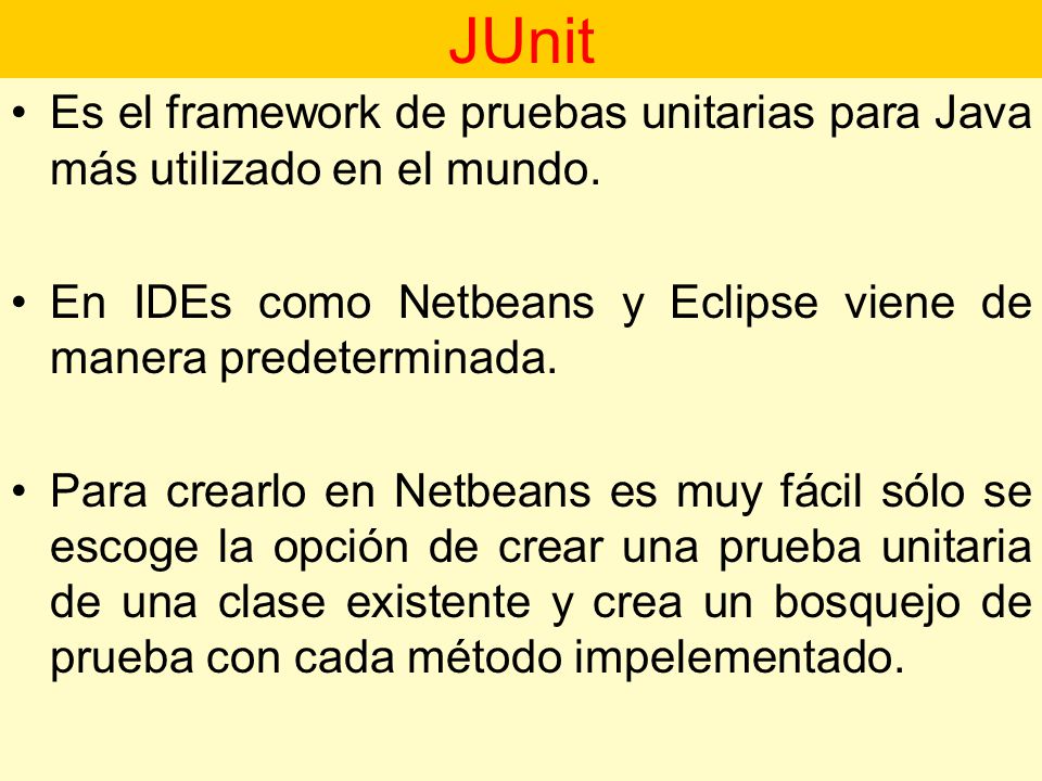 JUnit Es el framework de pruebas unitarias para Java más utilizado en el mundo. En IDEs como Netbeans y Eclipse viene de manera predeterminada.