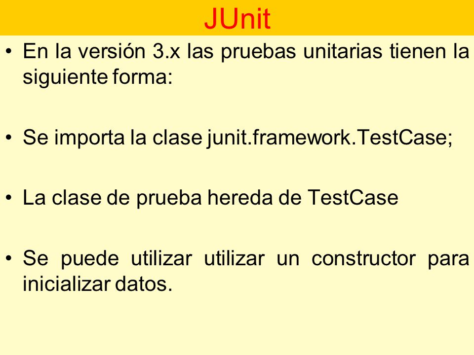 JUnit En la versión 3.x las pruebas unitarias tienen la siguiente forma: Se importa la clase junit.framework.TestCase;