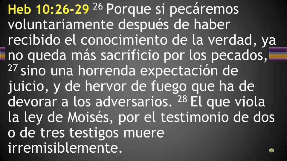 Heb 10: Porque si pecáremos voluntariamente después de haber recibido el conocimiento de la verdad, ya no queda más sacrificio por los pecados, 27 sino una horrenda expectación de juicio, y de hervor de fuego que ha de devorar a los adversarios.