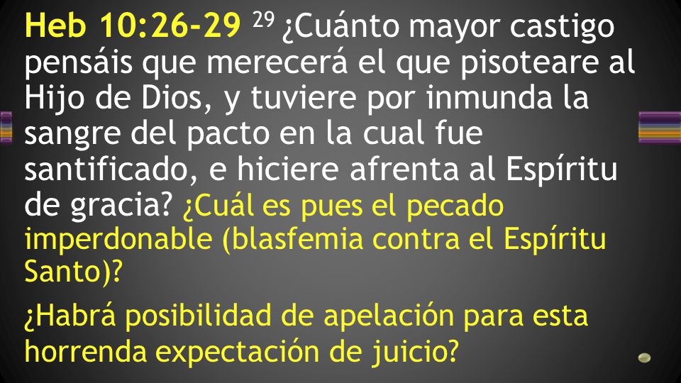 Heb 10: ¿Cuánto mayor castigo pensáis que merecerá el que pisoteare al Hijo de Dios, y tuviere por inmunda la sangre del pacto en la cual fue santificado, e hiciere afrenta al Espíritu de gracia ¿Cuál es pues el pecado imperdonable (blasfemia contra el Espíritu Santo)