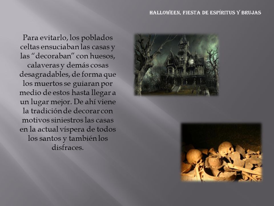 Para evitarlo, los poblados celtas ensuciaban las casas y las decoraban con huesos, calaveras y demás cosas desagradables, de forma que los muertos se guiaran por medio de estos hasta llegar a un lugar mejor.