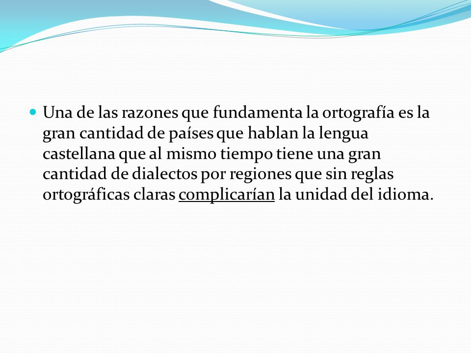 Una de las razones que fundamenta la ortografía es la gran cantidad de países que hablan la lengua castellana que al mismo tiempo tiene una gran cantidad de dialectos por regiones que sin reglas ortográficas claras complicarían la unidad del idioma.